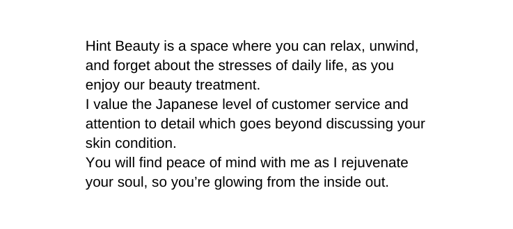 Hint Beauty is a space where you can relax unwind and forget about the stresses of daily life as you enjoy our beauty treatment I value the Japanese level of customer service and attention to detail which goes beyond discussing your skin condition You will find peace of mind with me as I rejuvenate your soul so you re glowing from the inside out